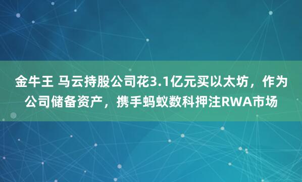金牛王 马云持股公司花3.1亿元买以太坊，作为公司储备资产，携手蚂蚁数科押注RWA市场