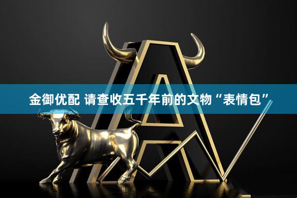 金御优配 请查收五千年前的文物“表情包”