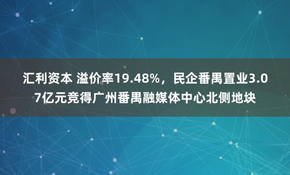 汇利资本 溢价率19.48%，民企番禺置业3.07亿元竞得广州番禺融媒体中心北侧地块