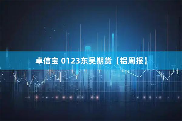 卓信宝 0123东吴期货【铝周报】