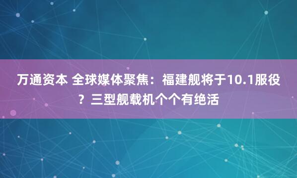 万通资本 全球媒体聚焦：福建舰将于10.1服役？三型舰载机个个有绝活