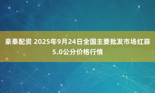 豪泰配资 2025年9月24日全国主要批发市场红蒜5.0公分价格行情