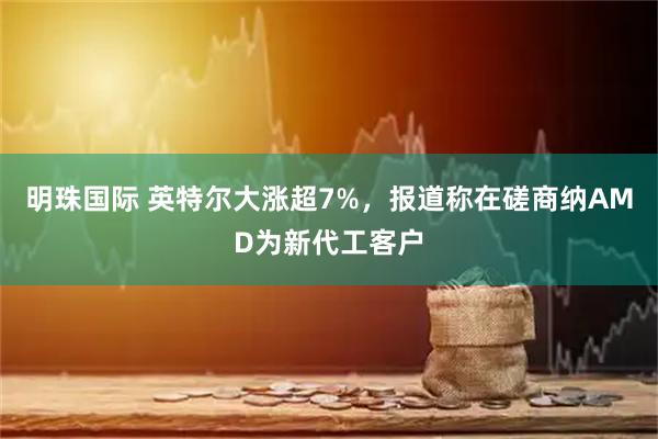 明珠国际 英特尔大涨超7%，报道称在磋商纳AMD为新代工客户