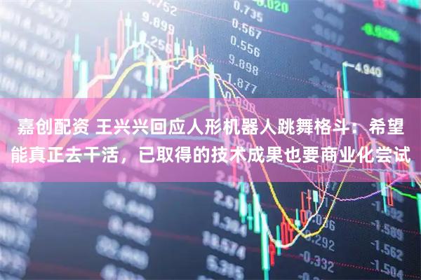 嘉创配资 王兴兴回应人形机器人跳舞格斗：希望能真正去干活，已取得的技术成果也要商业化尝试