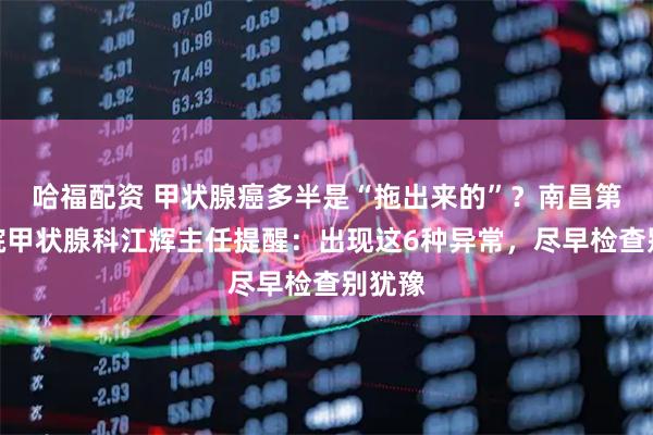 哈福配资 甲状腺癌多半是“拖出来的”？南昌第五医院甲状腺科江辉主任提醒：出现这6种异常，尽早检查别犹豫