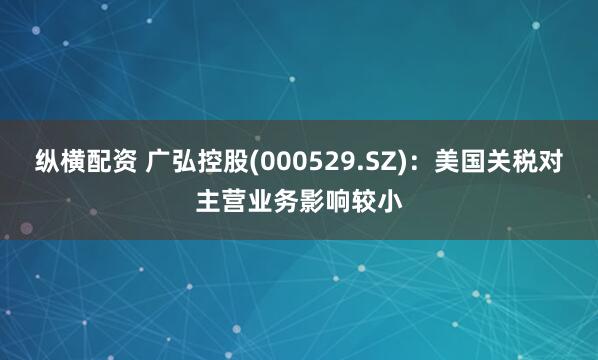 纵横配资 广弘控股(000529.SZ)：美国关税对主营业务影响较小
