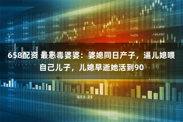 658配资 最恶毒婆婆：婆媳同日产子，逼儿媳喂自己儿子，儿媳早逝她活到90