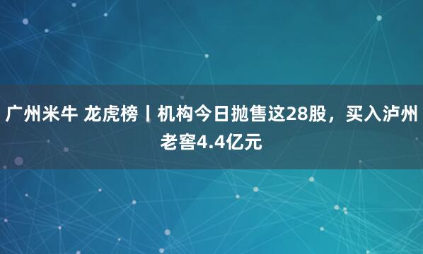 广州米牛 龙虎榜丨机构今日抛售这28股，买入泸州老窖4.4亿元