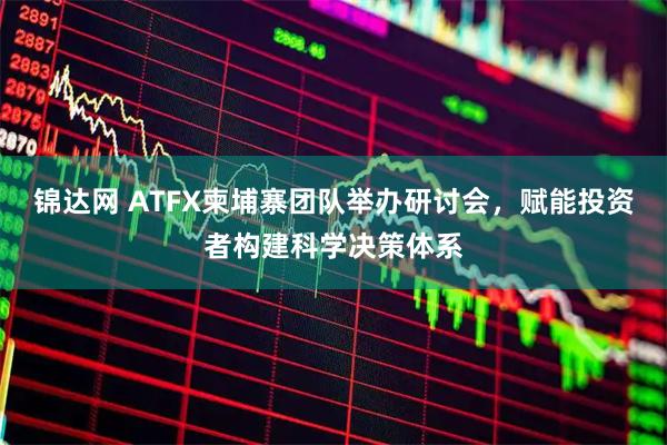 锦达网 ATFX柬埔寨团队举办研讨会，赋能投资者构建科学决策体系