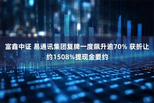 富鑫中证 易通讯集团复牌一度飙升逾70% 获折让约1508%提现金要约