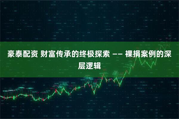 豪泰配资 财富传承的终极探索 —— 裸捐案例的深层逻辑