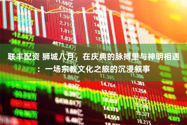 联丰配资 狮城八月，在庆典的脉搏里与神明相遇：一场宗教文化之旅的沉浸叙事