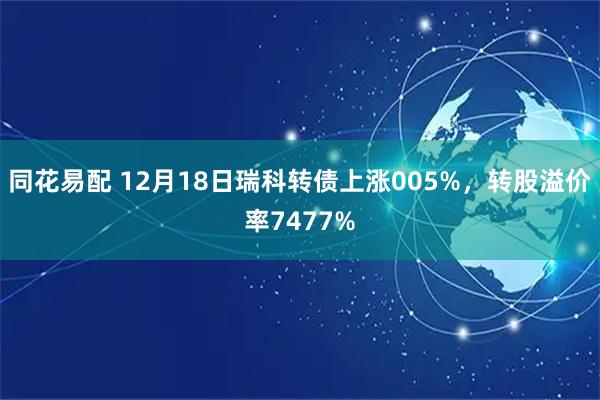 同花易配 12月18日瑞科转债上涨005%，转股溢价率7477%