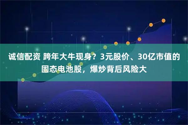诚信配资 跨年大牛现身？3元股价、30亿市值的固态电池股，爆炒背后风险大