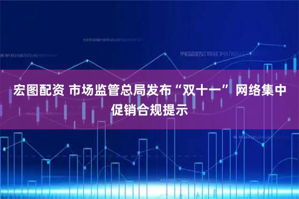 宏图配资 市场监管总局发布“双十一” 网络集中促销合规提示