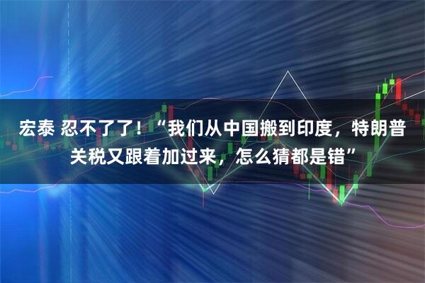 宏泰 忍不了了！“我们从中国搬到印度，特朗普关税又跟着加过来，怎么猜都是错”