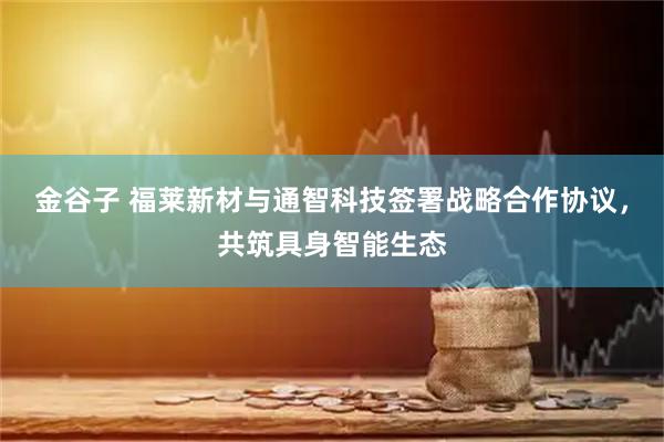 金谷子 福莱新材与通智科技签署战略合作协议，共筑具身智能生态