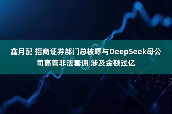 鑫月配 招商证券部门总被曝与DeepSeek母公司高管非法套佣 涉及金额过亿