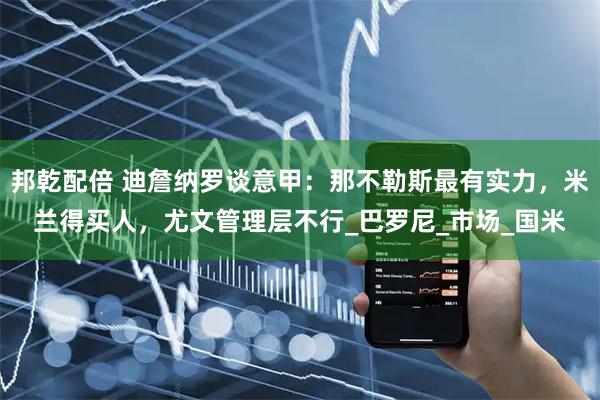 邦乾配倍 迪詹纳罗谈意甲：那不勒斯最有实力，米兰得买人，尤文管理层不行_巴罗尼_市场_国米