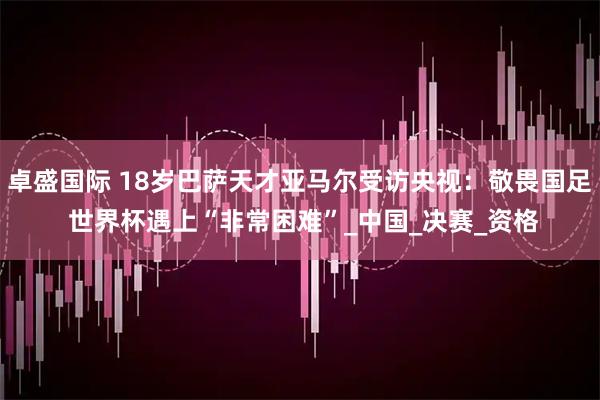 卓盛国际 18岁巴萨天才亚马尔受访央视：敬畏国足 世界杯遇上“非常困难”_中国_决赛_资格