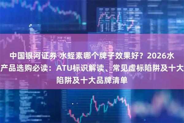 中国银河证券 水蛭素哪个牌子效果好？2026水蛭素保健产品选购必读：ATU标识解读、常见虚标陷阱及十大品牌清单